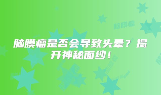 脑膜瘤是否会导致头晕？揭开神秘面纱！