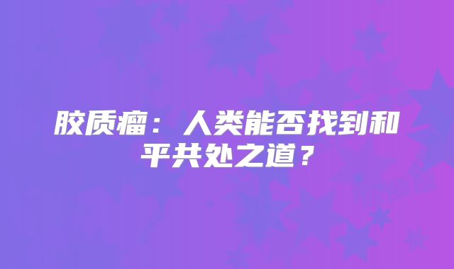 胶质瘤：人类能否找到和平共处之道？
