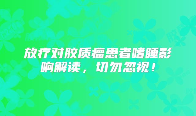 放疗对胶质瘤患者嗜睡影响解读，切勿忽视！