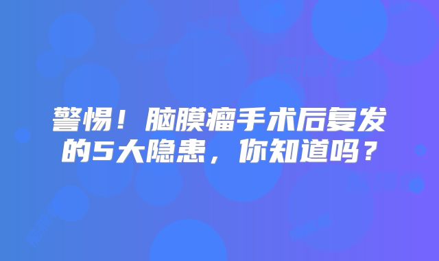 警惕！脑膜瘤手术后复发的5大隐患，你知道吗？