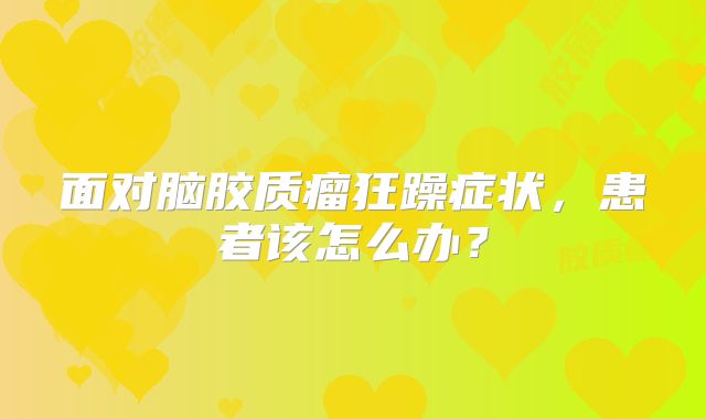 面对脑胶质瘤狂躁症状，患者该怎么办？