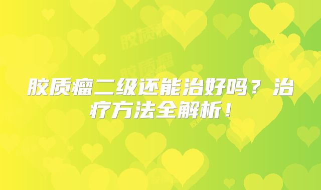 胶质瘤二级还能治好吗？治疗方法全解析！