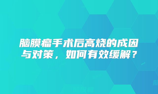 脑膜瘤手术后高烧的成因与对策，如何有效缓解？