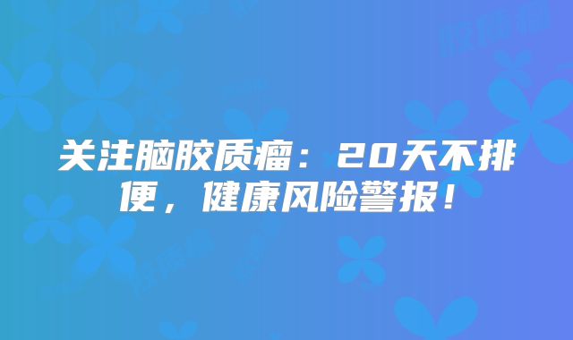 关注脑胶质瘤：20天不排便，健康风险警报！