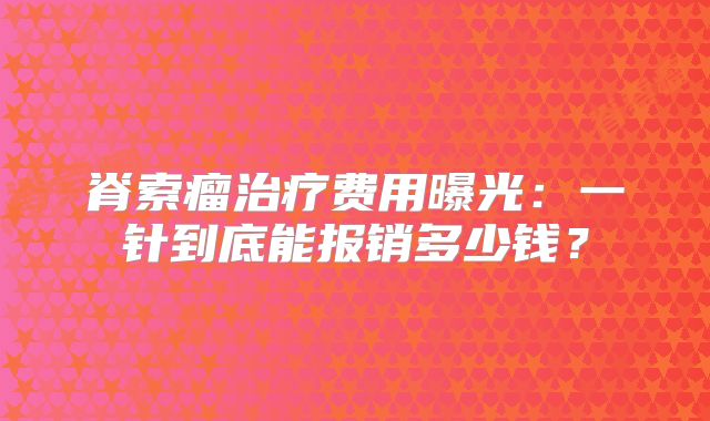 脊索瘤治疗费用曝光：一针到底能报销多少钱？