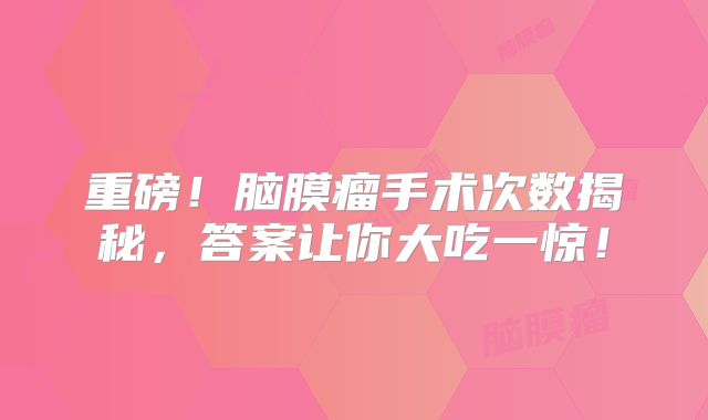 重磅！脑膜瘤手术次数揭秘，答案让你大吃一惊！
