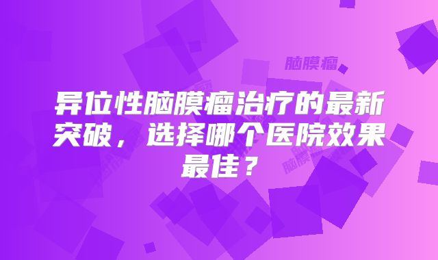 异位性脑膜瘤治疗的最新突破，选择哪个医院效果最佳？