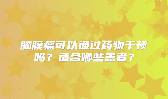 脑膜瘤可以通过药物干预吗？适合哪些患者？