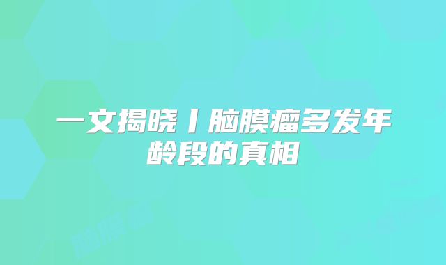 一文揭晓丨脑膜瘤多发年龄段的真相