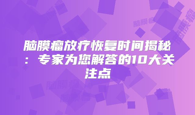 脑膜瘤放疗恢复时间揭秘：专家为您解答的10大关注点
