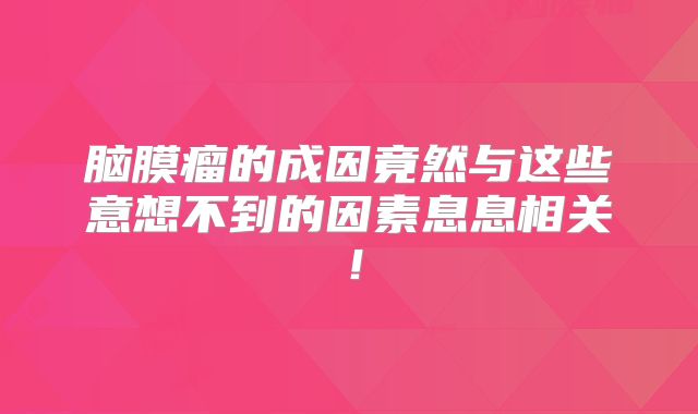 脑膜瘤的成因竟然与这些意想不到的因素息息相关！