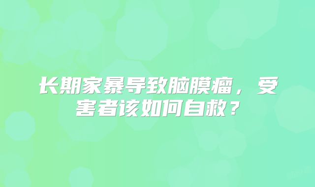 长期家暴导致脑膜瘤，受害者该如何自救？