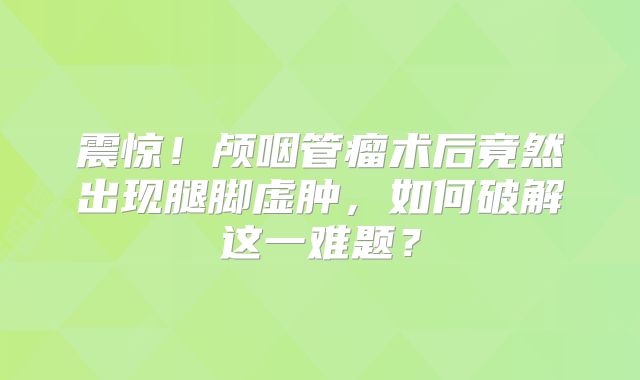 震惊！颅咽管瘤术后竟然出现腿脚虚肿，如何破解这一难题？