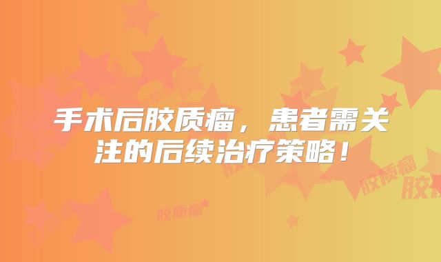 手术后胶质瘤，患者需关注的后续治疗策略！