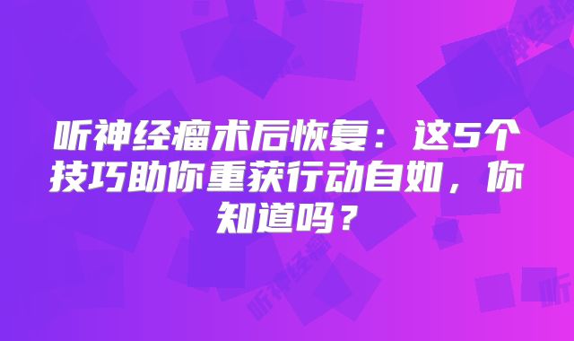 听神经瘤术后恢复：这5个技巧助你重获行动自如，你知道吗？