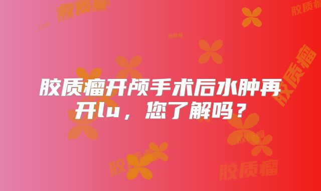 胶质瘤开颅手术后水肿再开lu，您了解吗？