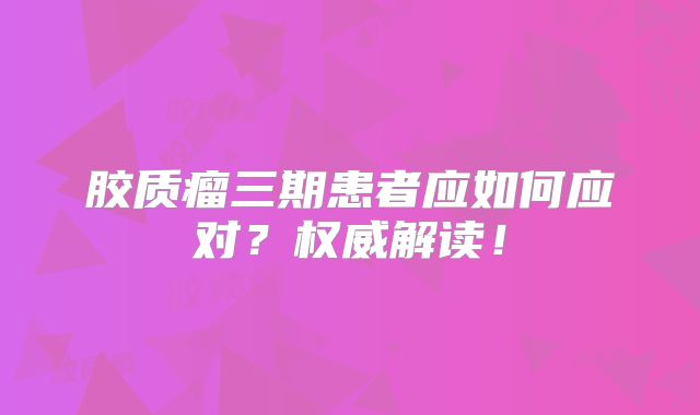 胶质瘤三期患者应如何应对？权威解读！