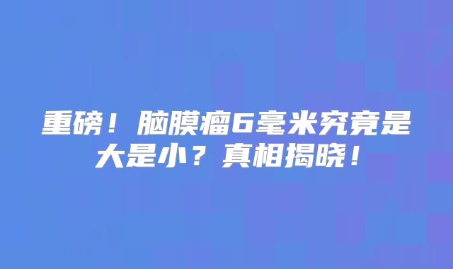 重磅！脑膜瘤6毫米究竟是大是小？真相揭晓！
