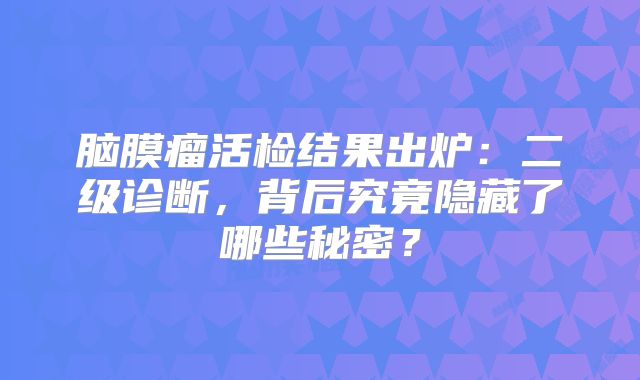 脑膜瘤活检结果出炉：二级诊断，背后究竟隐藏了哪些秘密？