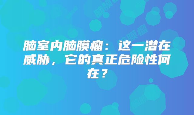 脑室内脑膜瘤：这一潜在威胁，它的真正危险性何在？