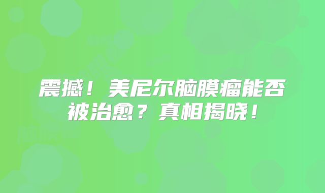 震撼！美尼尔脑膜瘤能否被治愈？真相揭晓！