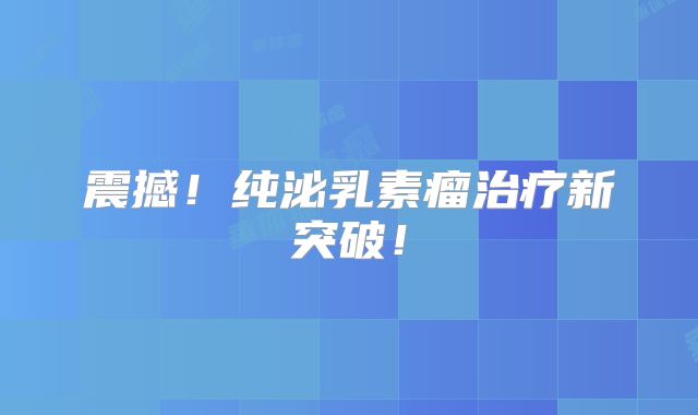 震撼！纯泌乳素瘤治疗新突破！