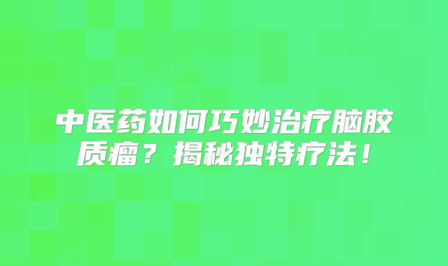 中医药如何巧妙治疗脑胶质瘤？揭秘独特疗法！