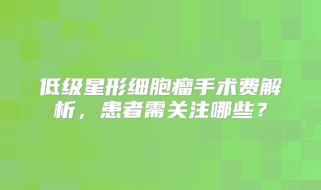 低级星形细胞瘤手术费解析，患者需关注哪些？