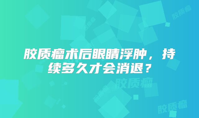 胶质瘤术后眼睛浮肿，持续多久才会消退？