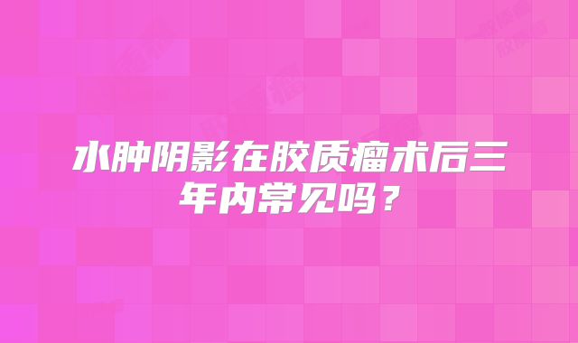 水肿阴影在胶质瘤术后三年内常见吗？