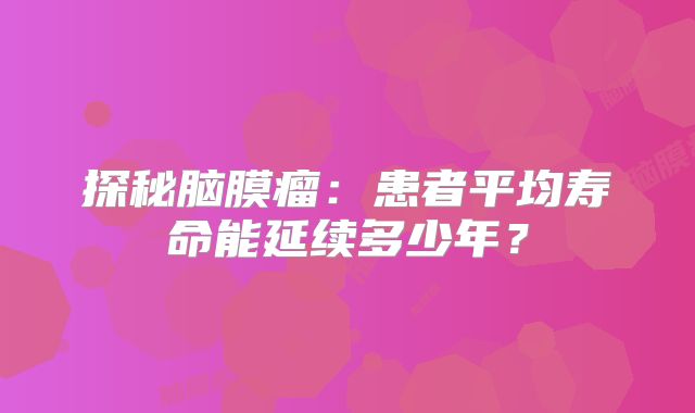 探秘脑膜瘤：患者平均寿命能延续多少年？