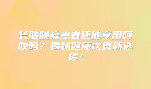 长脑膜瘤患者还能享用阿胶吗？揭秘健康饮食新选择！