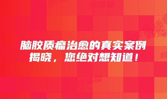 脑胶质瘤治愈的真实案例揭晓，您绝对想知道！