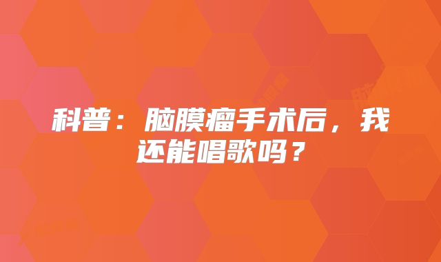 科普：脑膜瘤手术后，我还能唱歌吗？