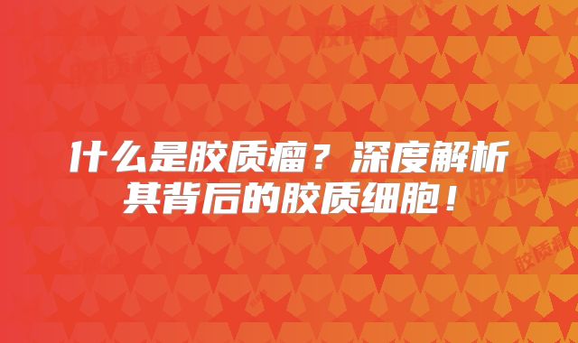 什么是胶质瘤？深度解析其背后的胶质细胞！