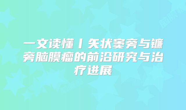 一文读懂丨矢状窦旁与镰旁脑膜瘤的前沿研究与治疗进展