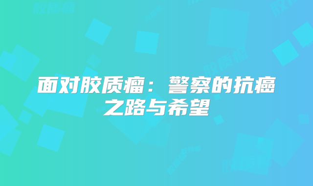 面对胶质瘤：警察的抗癌之路与希望