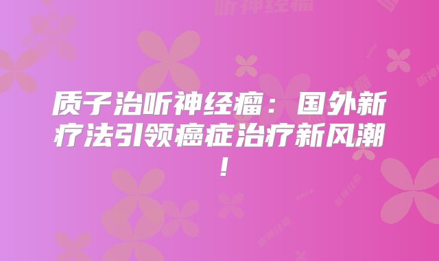质子治听神经瘤：国外新疗法引领癌症治疗新风潮！