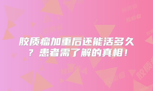 胶质瘤加重后还能活多久？患者需了解的真相！