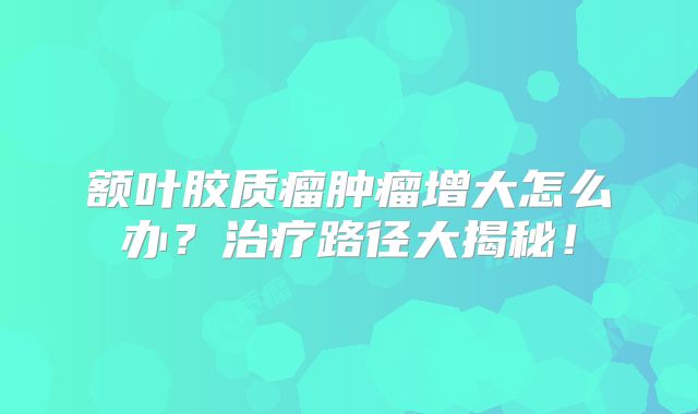 额叶胶质瘤肿瘤增大怎么办？治疗路径大揭秘！