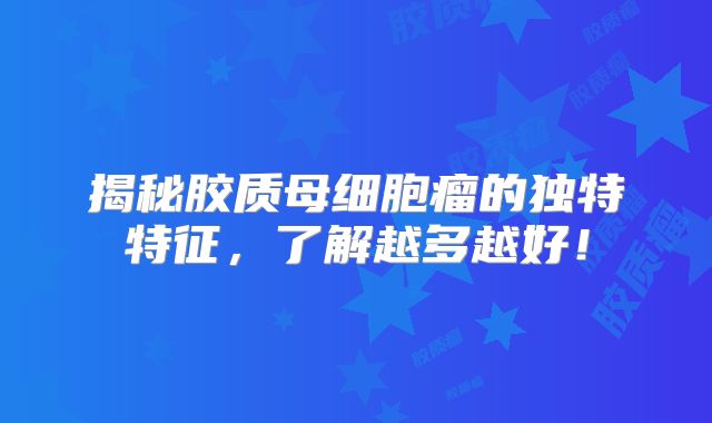 揭秘胶质母细胞瘤的独特特征，了解越多越好！
