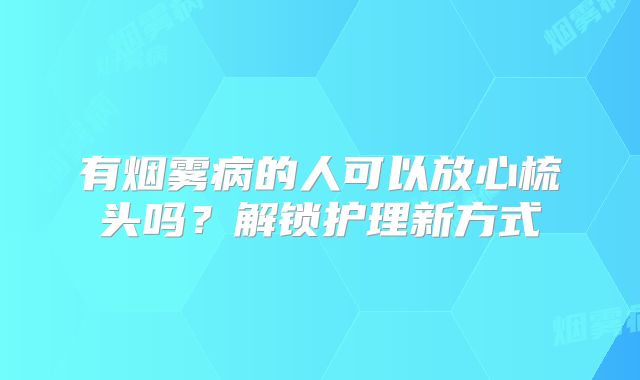 有烟雾病的人可以放心梳头吗？解锁护理新方式