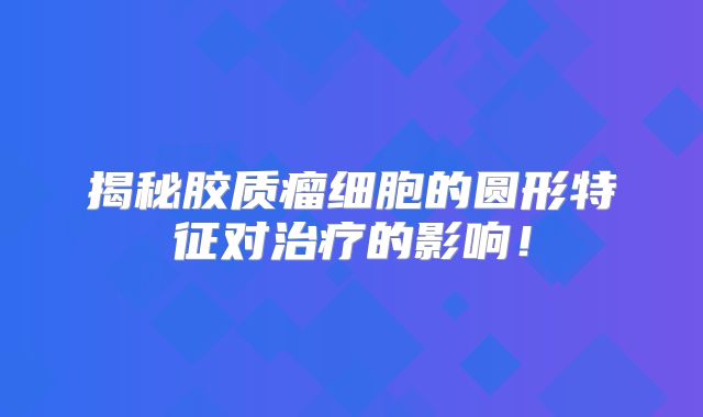 揭秘胶质瘤细胞的圆形特征对治疗的影响！