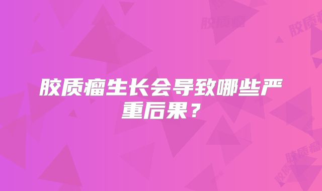 胶质瘤生长会导致哪些严重后果？