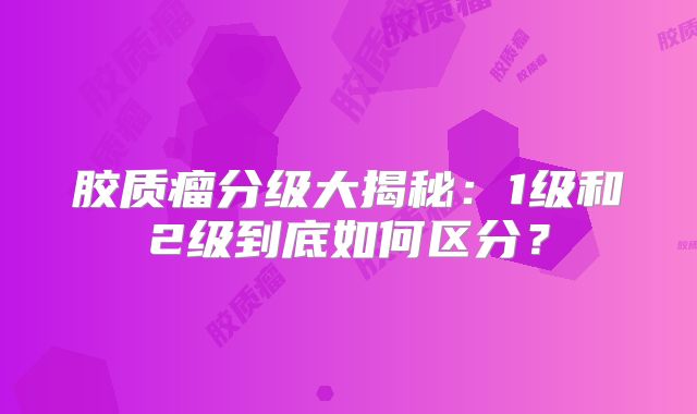 胶质瘤分级大揭秘：1级和2级到底如何区分？
