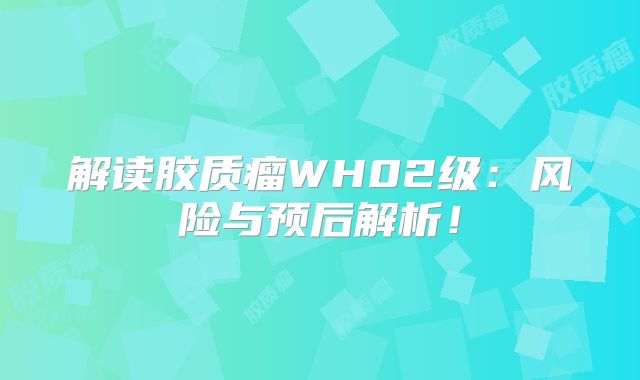 解读胶质瘤WH02级：风险与预后解析！