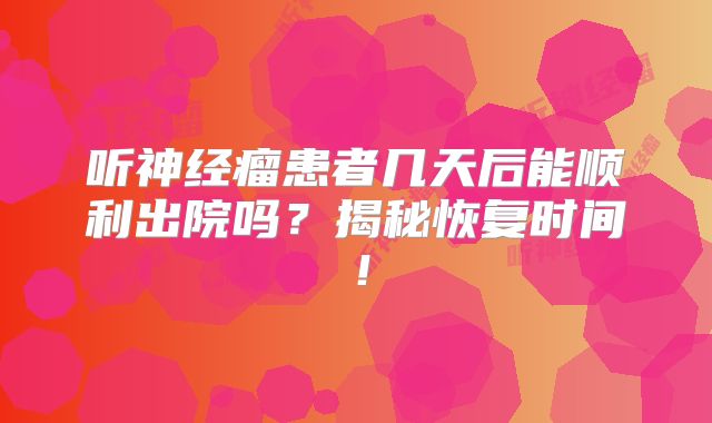 听神经瘤患者几天后能顺利出院吗？揭秘恢复时间！