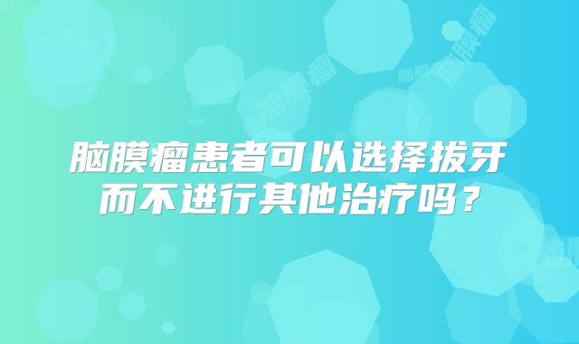 脑膜瘤患者可以选择拔牙而不进行其他治疗吗？