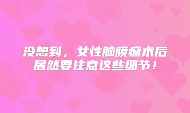 没想到，女性脑膜瘤术后居然要注意这些细节！