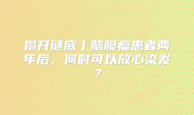 揭开谜底丨脑膜瘤患者两年后，何时可以放心染发？
